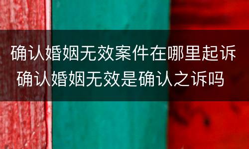 确认婚姻无效案件在哪里起诉 确认婚姻无效是确认之诉吗