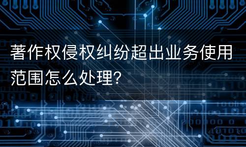 著作权侵权纠纷超出业务使用范围怎么处理？