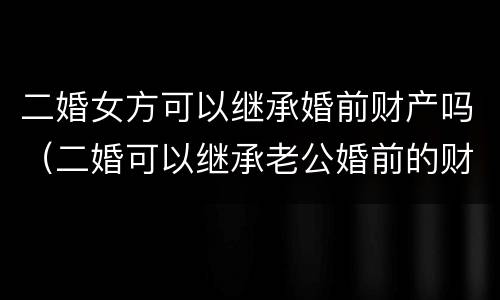 二婚女方可以继承婚前财产吗（二婚可以继承老公婚前的财产吗）