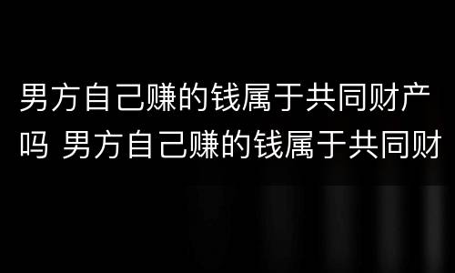 男方自己赚的钱属于共同财产吗 男方自己赚的钱属于共同财产吗知乎