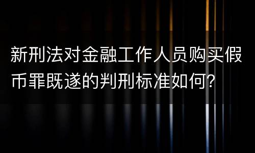 新刑法对金融工作人员购买假币罪既遂的判刑标准如何？