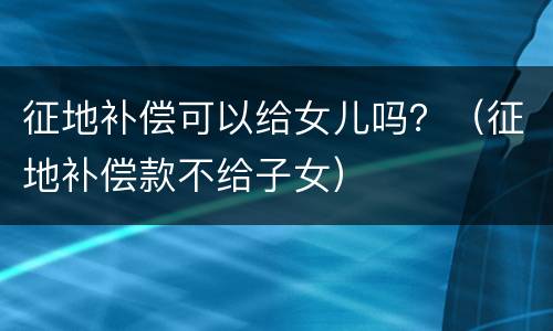 征地补偿可以给女儿吗？（征地补偿款不给子女）