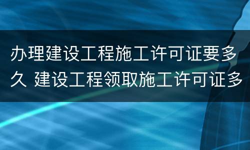办理建设工程施工许可证要多久 建设工程领取施工许可证多久开工