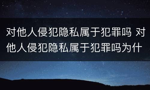 对他人侵犯隐私属于犯罪吗 对他人侵犯隐私属于犯罪吗为什么