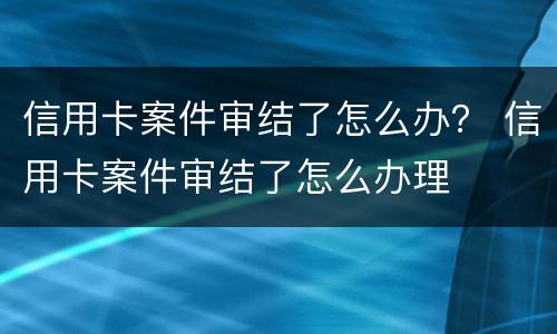 信用卡案件审结了怎么办？ 信用卡案件审结了怎么办理