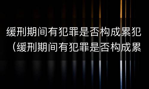 缓刑期间有犯罪是否构成累犯（缓刑期间有犯罪是否构成累犯呢）