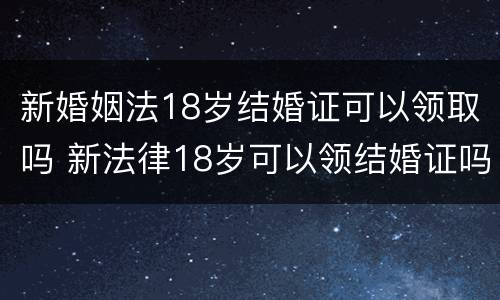 新婚姻法18岁结婚证可以领取吗 新法律18岁可以领结婚证吗