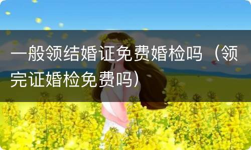 一般领结婚证免费婚检吗（领完证婚检免费吗）