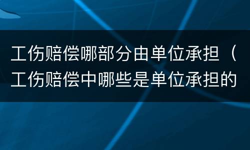 工伤赔偿哪部分由单位承担（工伤赔偿中哪些是单位承担的）