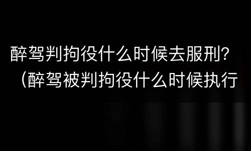 醉驾判拘役什么时候去服刑？（醉驾被判拘役什么时候执行）