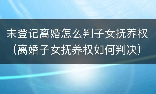 未登记离婚怎么判子女抚养权（离婚子女抚养权如何判决）