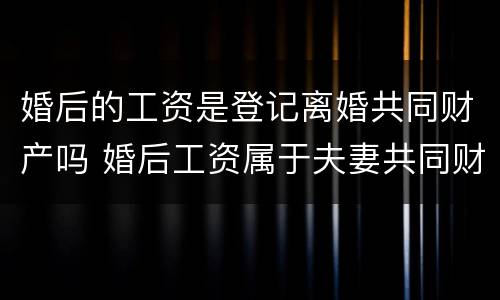 婚后的工资是登记离婚共同财产吗 婚后工资属于夫妻共同财产吗