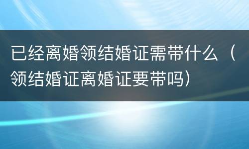 已经离婚领结婚证需带什么（领结婚证离婚证要带吗）