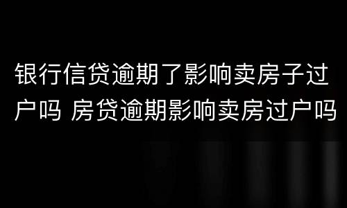 银行信贷逾期了影响卖房子过户吗 房贷逾期影响卖房过户吗