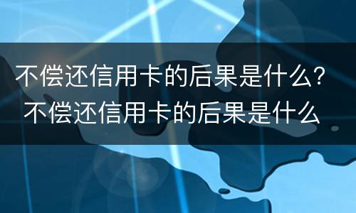 不偿还信用卡的后果是什么？ 不偿还信用卡的后果是什么