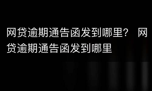 网贷逾期通告函发到哪里？ 网贷逾期通告函发到哪里