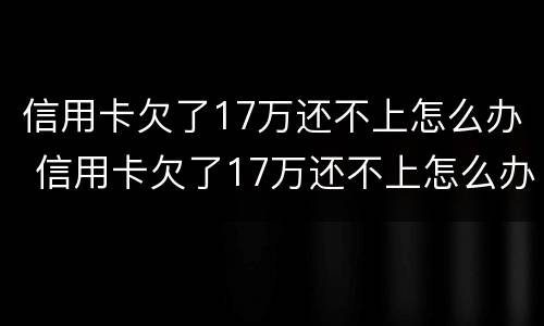 信用卡欠了17万还不上怎么办 信用卡欠了17万还不上怎么办呀