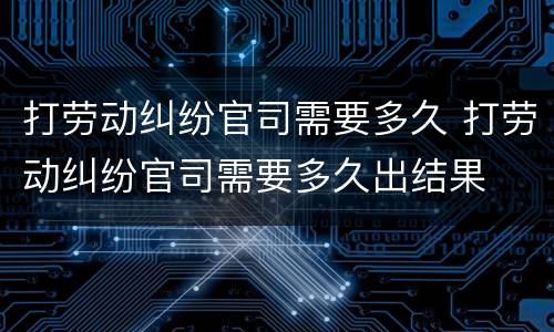 打劳动纠纷官司需要多久 打劳动纠纷官司需要多久出结果