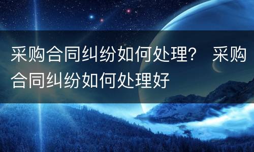 采购合同纠纷如何处理？ 采购合同纠纷如何处理好