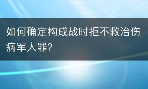 如何确定构成战时拒不救治伤病军人罪？