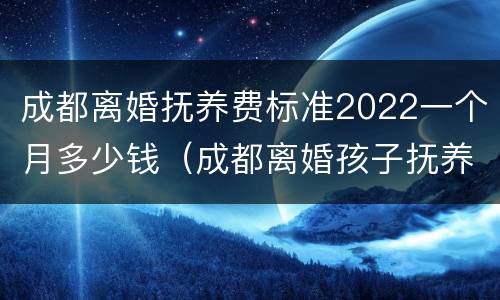 成都离婚抚养费标准2022一个月多少钱（成都离婚孩子抚养费标准2021）