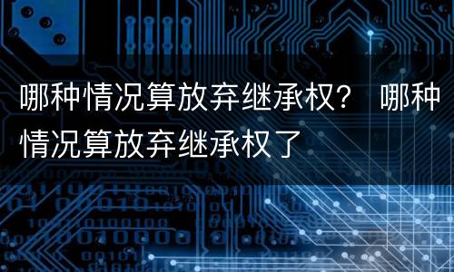 哪种情况算放弃继承权？ 哪种情况算放弃继承权了