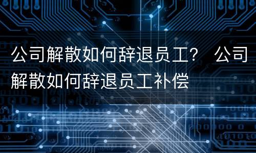 公司解散如何辞退员工？ 公司解散如何辞退员工补偿