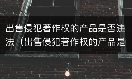 出售侵犯著作权的产品是否违法（出售侵犯著作权的产品是否违法行为）