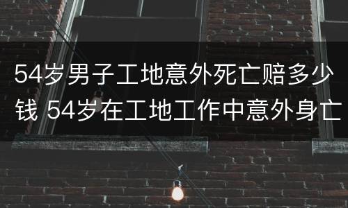 54岁男子工地意外死亡赔多少钱 54岁在工地工作中意外身亡