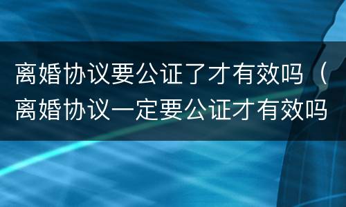 离婚协议要公证了才有效吗（离婚协议一定要公证才有效吗）