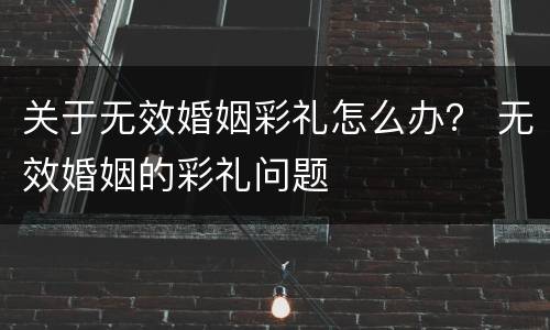 关于无效婚姻彩礼怎么办？ 无效婚姻的彩礼问题