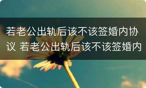 若老公出轨后该不该签婚内协议 若老公出轨后该不该签婚内协议呢