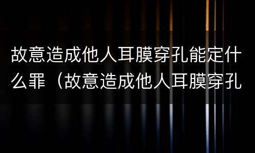 故意造成他人耳膜穿孔能定什么罪（故意造成他人耳膜穿孔能定什么罪行）