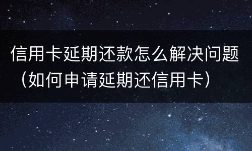 信用卡延期还款怎么解决问题（如何申请延期还信用卡）