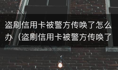 盗刷信用卡被警方传唤了怎么办（盗刷信用卡被警方传唤了怎么办理）
