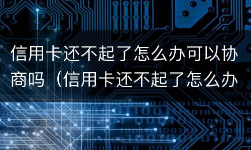 信用卡还不起了怎么办可以协商吗（信用卡还不起了怎么办可以协商吗还款吗）