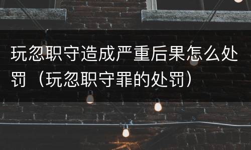 玩忽职守造成严重后果怎么处罚（玩忽职守罪的处罚）