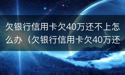 欠银行信用卡欠40万还不上怎么办（欠银行信用卡欠40万还不上怎么办呀）