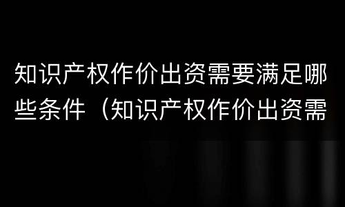 知识产权作价出资需要满足哪些条件（知识产权作价出资需要满足哪些条件和要求）