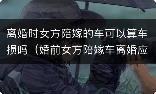 离婚时女方陪嫁的车可以算车损吗（婚前女方陪嫁车离婚应该怎么处理）
