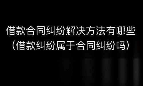 借款合同纠纷解决方法有哪些（借款纠纷属于合同纠纷吗）