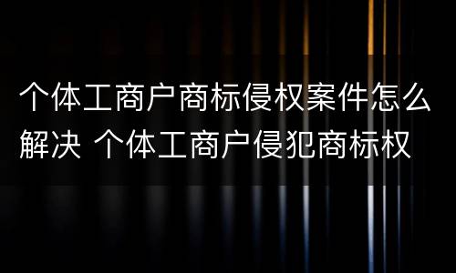 个体工商户商标侵权案件怎么解决 个体工商户侵犯商标权