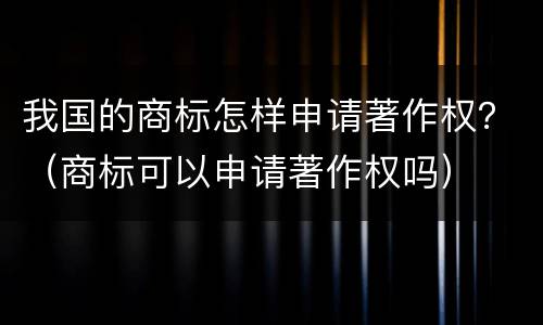 我国的商标怎样申请著作权？（商标可以申请著作权吗）