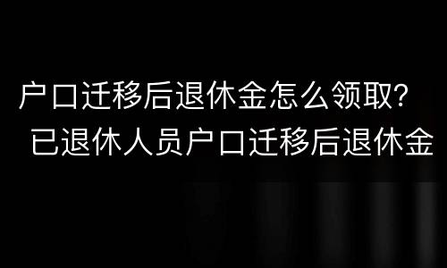 户口迁移后退休金怎么领取？ 已退休人员户口迁移后退休金怎样领取?