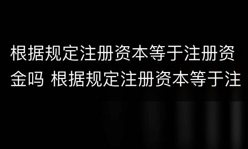 根据规定注册资本等于注册资金吗 根据规定注册资本等于注册资金吗对吗