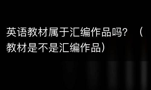 英语教材属于汇编作品吗？（教材是不是汇编作品）