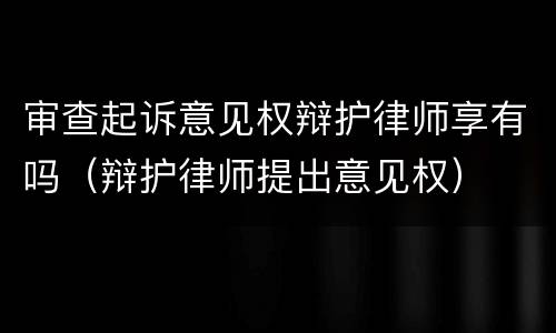审查起诉意见权辩护律师享有吗（辩护律师提出意见权）