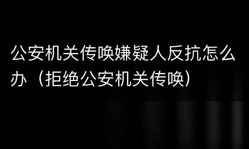 公安机关传唤嫌疑人反抗怎么办（拒绝公安机关传唤）