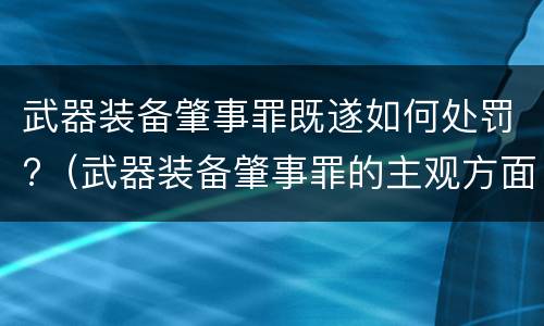 武器装备肇事罪既遂如何处罚?（武器装备肇事罪的主观方面）