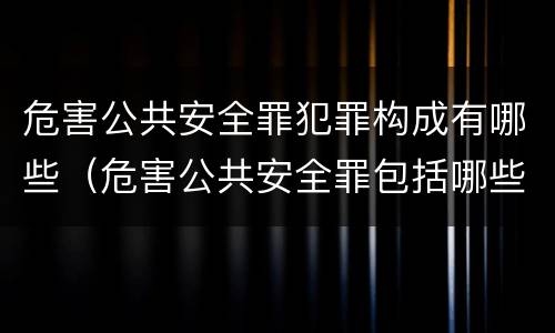 危害公共安全罪犯罪构成有哪些（危害公共安全罪包括哪些犯罪）